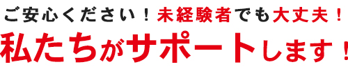 ご安心ください！未経験者でも大丈夫！私たちがサポートします！