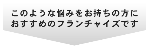 このような悩みをお持ちの方にオススメのフランチャイズです